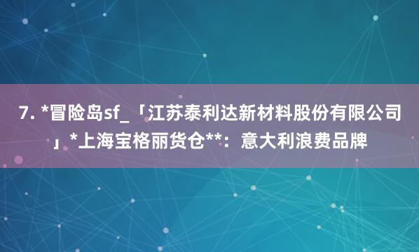 7. *冒险岛sf_「江苏泰利达新材料股份有限公司」*上海宝格丽货仓**：意大利浪费品牌