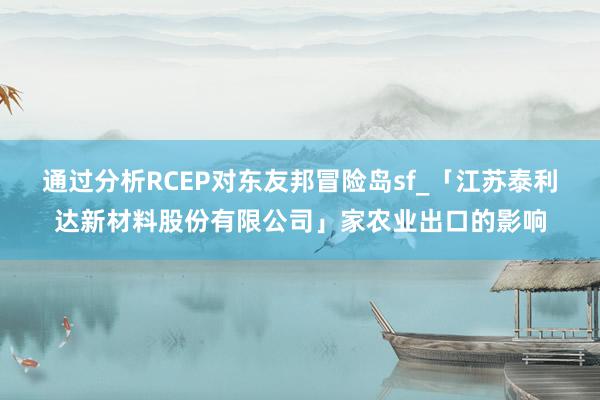 通过分析RCEP对东友邦冒险岛sf_「江苏泰利达新材料股份有限公司」家农业出口的影响
