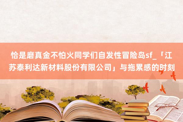 恰是磨真金不怕火同学们自发性冒险岛sf_「江苏泰利达新材料股份有限公司」与拖累感的时刻