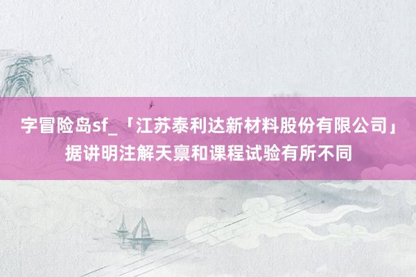 字冒险岛sf_「江苏泰利达新材料股份有限公司」据讲明注解天禀和课程试验有所不同