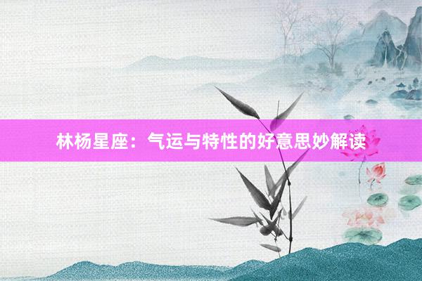 林杨星座：气运与特性的好意思妙解读