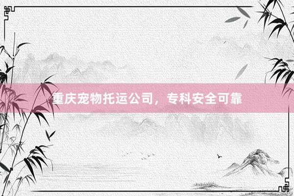 重庆宠物托运公司，专科安全可靠